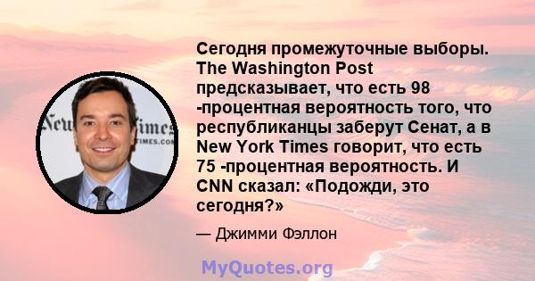 Сегодня промежуточные выборы. The Washington Post предсказывает, что есть 98 -процентная вероятность того, что республиканцы заберут Сенат, а в New York Times говорит, что есть 75 -процентная вероятность. И CNN сказал: