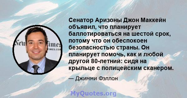 Сенатор Аризоны Джон Маккейн объявил, что планирует баллотироваться на шестой срок, потому что он обеспокоен безопасностью страны. Он планирует помочь, как и любой другой 80-летний: сидя на крыльце с полицейским