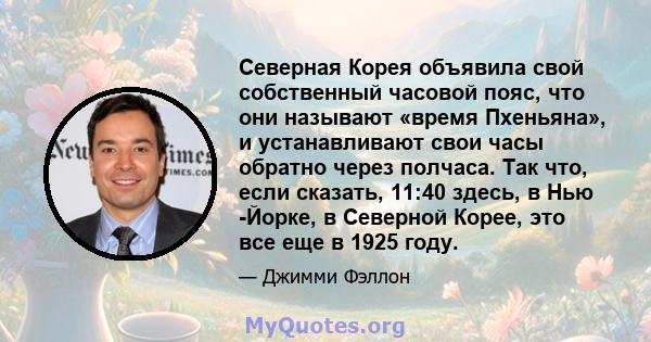 Северная Корея объявила свой собственный часовой пояс, что они называют «время Пхеньяна», и устанавливают свои часы обратно через полчаса. Так что, если сказать, 11:40 здесь, в Нью -Йорке, в Северной Корее, это все еще