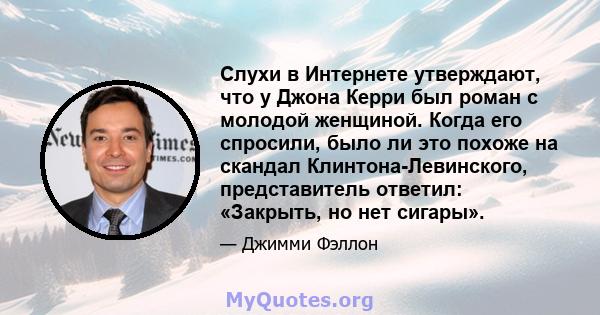 Слухи в Интернете утверждают, что у Джона Керри был роман с молодой женщиной. Когда его спросили, было ли это похоже на скандал Клинтона-Левинского, представитель ответил: «Закрыть, но нет сигары».