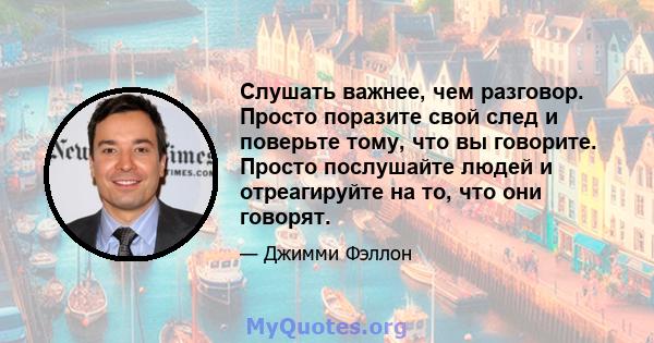 Слушать важнее, чем разговор. Просто поразите свой след и поверьте тому, что вы говорите. Просто послушайте людей и отреагируйте на то, что они говорят.