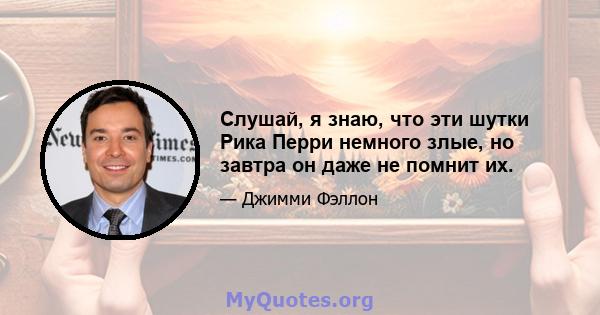 Слушай, я знаю, что эти шутки Рика Перри немного злые, но завтра он даже не помнит их.