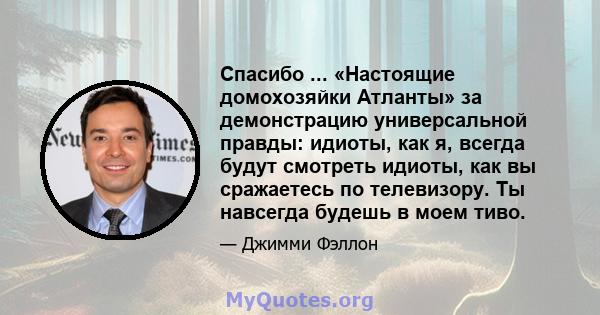 Спасибо ... «Настоящие домохозяйки Атланты» за демонстрацию универсальной правды: идиоты, как я, всегда будут смотреть идиоты, как вы сражаетесь по телевизору. Ты навсегда будешь в моем тиво.