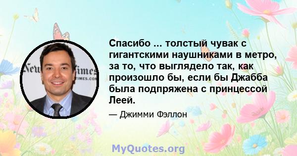 Спасибо ... толстый чувак с гигантскими наушниками в метро, ​​за то, что выглядело так, как произошло бы, если бы Джабба была подпряжена с принцессой Леей.