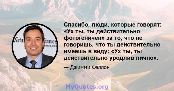 Спасибо, люди, которые говорят: «Ух ты, ты действительно фотогеничен» за то, что не говоришь, что ты действительно имеешь в виду: «Ух ты, ты действительно уродлив лично».