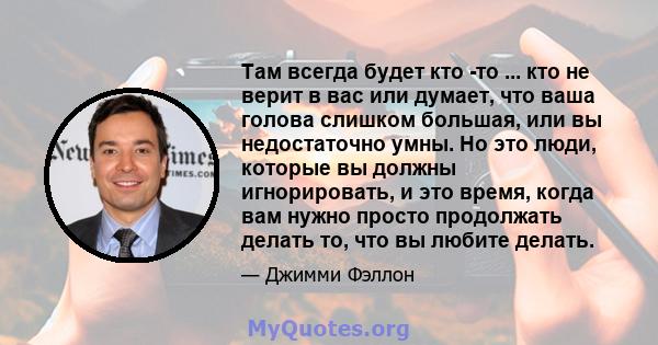 Там всегда будет кто -то ... кто не верит в вас или думает, что ваша голова слишком большая, или вы недостаточно умны. Но это люди, которые вы должны игнорировать, и это время, когда вам нужно просто продолжать делать