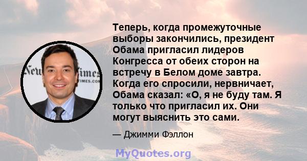 Теперь, когда промежуточные выборы закончились, президент Обама пригласил лидеров Конгресса от обеих сторон на встречу в Белом доме завтра. Когда его спросили, нервничает, Обама сказал: «О, я не буду там. Я только что