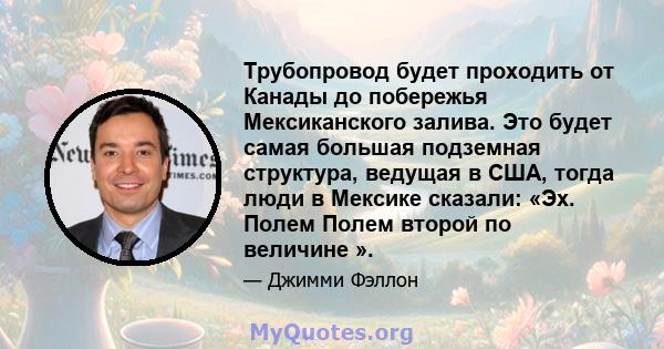 Трубопровод будет проходить от Канады до побережья Мексиканского залива. Это будет самая большая подземная структура, ведущая в США, тогда люди в Мексике сказали: «Эх. Полем Полем второй по величине ».