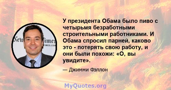 У президента Обама было пиво с четырьмя безработными строительными работниками. И Обама спросил парней, каково это - потерять свою работу, и они были похожи: «О, вы увидите».