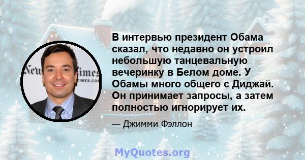 В интервью президент Обама сказал, что недавно он устроил небольшую танцевальную вечеринку в Белом доме. У Обамы много общего с Диджай. Он принимает запросы, а затем полностью игнорирует их.