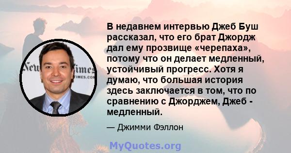 В недавнем интервью Джеб Буш рассказал, что его брат Джордж дал ему прозвище «черепаха», потому что он делает медленный, устойчивый прогресс. Хотя я думаю, что большая история здесь заключается в том, что по сравнению с 