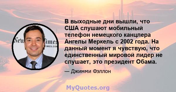 В выходные дни вышли, что США слушают мобильный телефон немецкого канцлера Ангелы Меркель с 2002 года. На данный момент я чувствую, что единственный мировой лидер не слушает, это президент Обама.