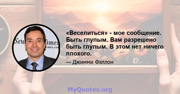 «Веселиться» - мое сообщение. Быть глупым. Вам разрешено быть глупым. В этом нет ничего плохого.