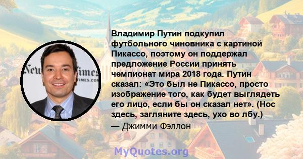 Владимир Путин подкупил футбольного чиновника с картиной Пикассо, поэтому он поддержал предложение России принять чемпионат мира 2018 года. Путин сказал: «Это был не Пикассо, просто изображение того, как будет выглядеть 