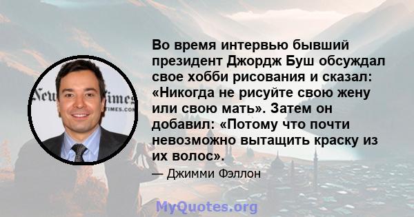 Во время интервью бывший президент Джордж Буш обсуждал свое хобби рисования и сказал: «Никогда не рисуйте свою жену или свою мать». Затем он добавил: «Потому что почти невозможно вытащить краску из их волос».