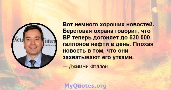 Вот немного хороших новостей. Береговая охрана говорит, что BP теперь догоняет до 630 000 галлонов нефти в день. Плохая новость в том, что они захватывают его утками.