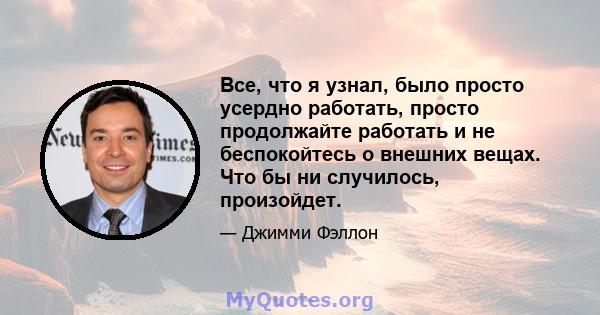 Все, что я узнал, было просто усердно работать, просто продолжайте работать и не беспокойтесь о внешних вещах. Что бы ни случилось, произойдет.