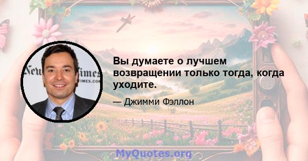 Вы думаете о лучшем возвращении только тогда, когда уходите.