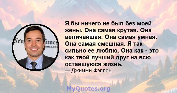 Я бы ничего не был без моей жены. Она самая крутая. Она величайшая. Она самая умная. Она самая смешная. Я так сильно ее люблю. Она как - это как твой лучший друг на всю оставшуюся жизнь.