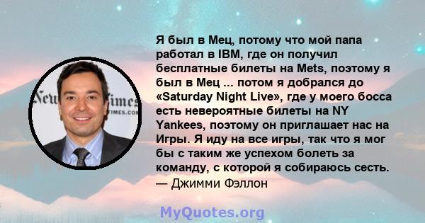 Я был в Мец, потому что мой папа работал в IBM, где он получил бесплатные билеты на Mets, поэтому я был в Мец ... потом я добрался до «Saturday Night Live», где у моего босса есть невероятные билеты на NY Yankees,