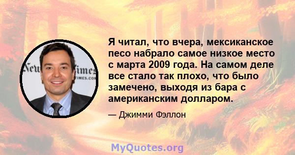 Я читал, что вчера, мексиканское песо набрало самое низкое место с марта 2009 года. На самом деле все стало так плохо, что было замечено, выходя из бара с американским долларом.