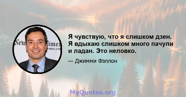 Я чувствую, что я слишком дзен. Я вдыхаю слишком много пачули и ладан. Это неловко.