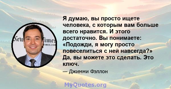 Я думаю, вы просто ищете человека, с которым вам больше всего нравится. И этого достаточно. Вы понимаете: «Подожди, я могу просто повеселиться с ней навсегда?» Да, вы можете это сделать. Это ключ.