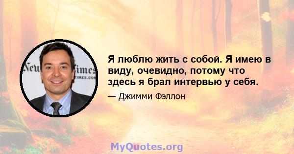 Я люблю жить с собой. Я имею в виду, очевидно, потому что здесь я брал интервью у себя.