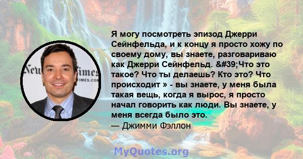 Я могу посмотреть эпизод Джерри Сейнфельда, и к концу я просто хожу по своему дому, вы знаете, разговариваю как Джерри Сейнфельд. 'Что это такое? Что ты делаешь? Кто это? Что происходит » - вы знаете, у меня была