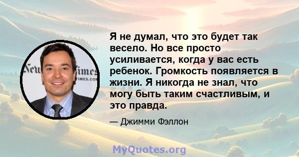 Я не думал, что это будет так весело. Но все просто усиливается, когда у вас есть ребенок. Громкость появляется в жизни. Я никогда не знал, что могу быть таким счастливым, и это правда.