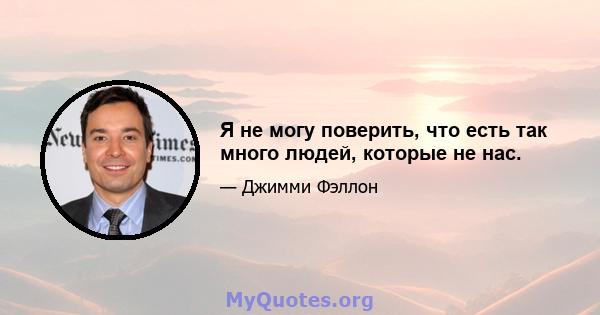 Я не могу поверить, что есть так много людей, которые не нас.