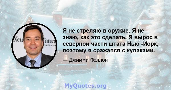 Я не стреляю в оружие. Я не знаю, как это сделать. Я вырос в северной части штата Нью -Йорк, поэтому я сражался с кулаками.