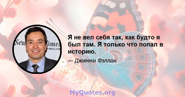 Я не вел себя так, как будто я был там. Я только что попал в историю.