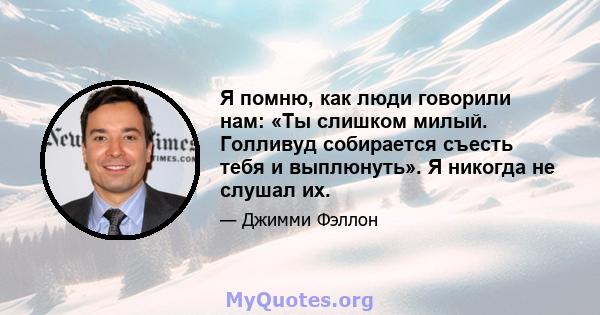 Я помню, как люди говорили нам: «Ты слишком милый. Голливуд собирается съесть тебя и выплюнуть». Я никогда не слушал их.