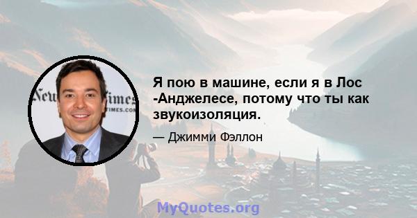 Я пою в машине, если я в Лос -Анджелесе, потому что ты как звукоизоляция.