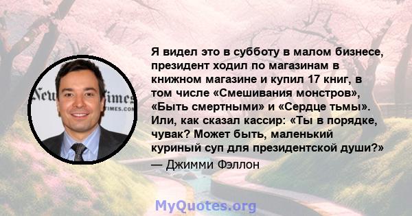 Я видел это в субботу в малом бизнесе, президент ходил по магазинам в книжном магазине и купил 17 книг, в том числе «Смешивания монстров», «Быть ​​смертными» и «Сердце тьмы». Или, как сказал кассир: «Ты в порядке,