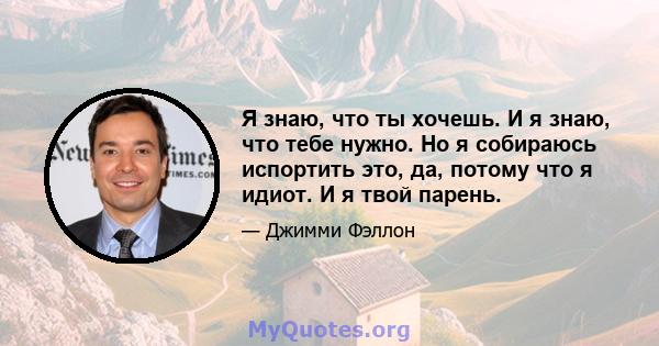 Я знаю, что ты хочешь. И я знаю, что тебе нужно. Но я собираюсь испортить это, да, потому что я идиот. И я твой парень.