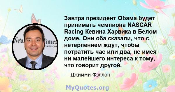 Завтра президент Обама будет принимать чемпиона NASCAR Racing Кевина Харвика в Белом доме. Они оба сказали, что с нетерпением ждут, чтобы потратить час или два, не имея ни малейшего интереса к тому, что говорит другой.