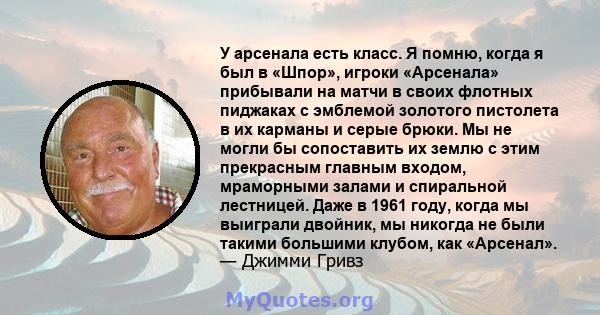 У арсенала есть класс. Я помню, когда я был в «Шпор», игроки «Арсенала» прибывали на матчи в своих флотных пиджаках с эмблемой золотого пистолета в их карманы и серые брюки. Мы не могли бы сопоставить их землю с этим