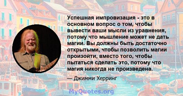 Успешная импровизация - это в основном вопрос о том, чтобы вывести ваши мысли из уравнения, потому что мышление может не дать магии. Вы должны быть достаточно открытыми, чтобы позволить магии произойти, вместо того,