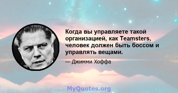 Когда вы управляете такой организацией, как Teamsters, человек должен быть боссом и управлять вещами.