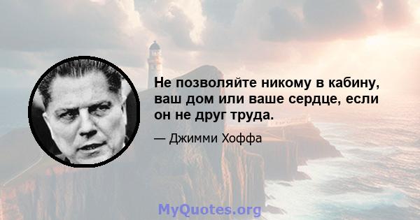 Не позволяйте никому в кабину, ваш дом или ваше сердце, если он не друг труда.