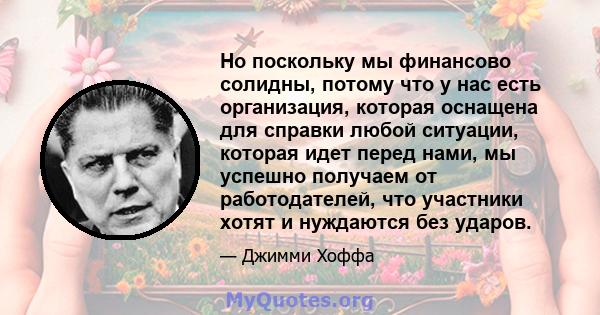 Но поскольку мы финансово солидны, потому что у нас есть организация, которая оснащена для справки любой ситуации, которая идет перед нами, мы успешно получаем от работодателей, что участники хотят и нуждаются без