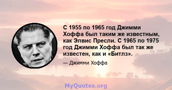 С 1955 по 1965 год Джимми Хоффа был таким же известным, как Элвис Пресли. С 1965 по 1975 год Джимми Хоффа был так же известен, как и «Битлз».