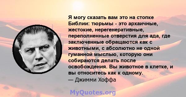 Я могу сказать вам это на стопке Библии: тюрьмы - это архаичные, жестокие, нерегенеративные, переполненные отверстия для ада, где заключенные обращаются как с животными, с абсолютно не одной гуманной мыслью, которую они 