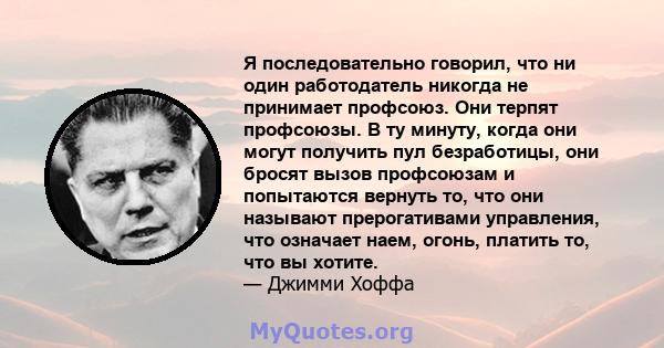 Я последовательно говорил, что ни один работодатель никогда не принимает профсоюз. Они терпят профсоюзы. В ту минуту, когда они могут получить пул безработицы, они бросят вызов профсоюзам и попытаются вернуть то, что