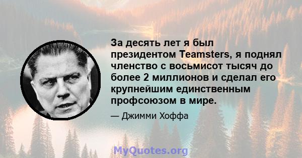 За десять лет я был президентом Teamsters, я поднял членство с восьмисот тысяч до более 2 миллионов и сделал его крупнейшим единственным профсоюзом в мире.