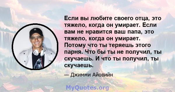 Если вы любите своего отца, это тяжело, когда он умирает. Если вам не нравится ваш папа, это тяжело, когда он умирает. Потому что ты теряешь этого парня. Что бы ты не получил, ты скучаешь. И что ты получил, ты скучаешь.