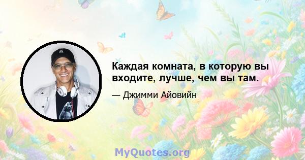 Каждая комната, в которую вы входите, лучше, чем вы там.