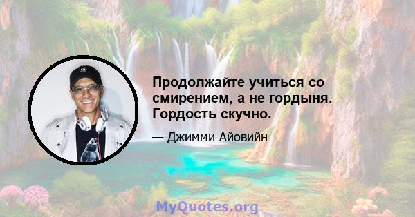 Продолжайте учиться со смирением, а не гордыня. Гордость скучно.